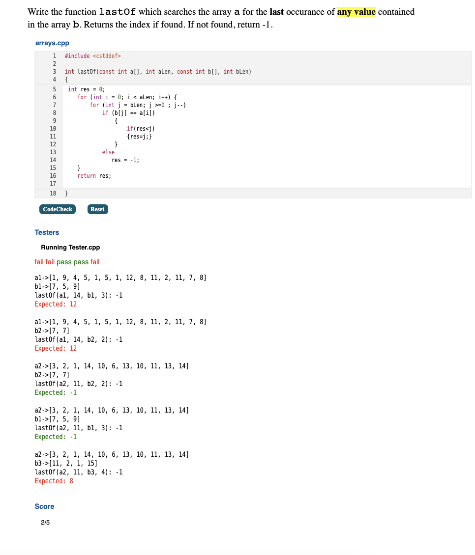 Write the function lastOf which searches the array a for the last occurance of any value contained
in the array b. Returns the index if found. If not found, return -1.
arrays.cpp
1
#include <cstddef>
2
3
int lastof(const int a[), int alen, const int b[], int blen)
4
{
int res = 0;
for (int i = 0; i < alen; i++) {
for (int j = bLen; j >=0 ; j--)
if (b[j] == a[i])
{
if(res<j)
{res=j;}
}
else
14
res = -1;
}
return res;
15
16
17
18 }
CodeCheck
Reset
Testers
Running Tester.cpp
fail fail pass pass fail
al->[1, 9, 4, 5, 1, 5, 1, 12, 8, 11, 2, 11, 7, 8]
b1->[7, 5, 9]
last0f(al, 14, b1, 3): -1
Expected: 12
al->[1, 9, 4, 5, 1, 5, 1, 12, 8, 11, 2, 11, 7, 8]
b2->[7, 7]
lastof (al, 14, b2, 2): -1
Expected: 12
a2->[3, 2, 1, 14, 10, 6, 13, 1ө, 11, 13, 14]
b2->[7, 7]
lastof (a2, 11, b2, 2): -1
Expected: -1
а2->[3, 2, 1, 14, 10, 6, 13, 1ө, 11, 13, 14]
b1->[7, 5, 9]
last0f (a2, 11, b1, 3): -1
Expected: -1
а2->[3, 2, 1, 14, 10, 6, 13, 10, 11, 13, 14]
b3->[11, 2, 1, 15]
lastof (a2, 11, b3, 4): -1
Expected: 8
Score
2/5
