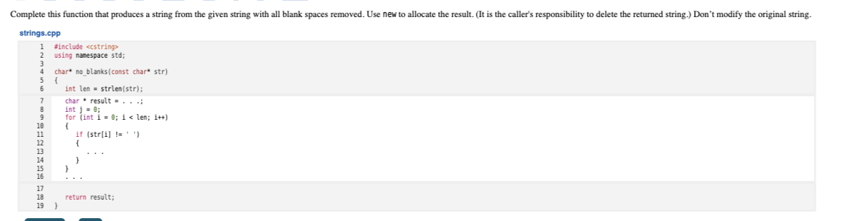 Complete this function that produces a string from the given string with all blank spaces removed. Use new to allocate the result. (It is the caller's responsibility to delete the returned string.) Don't modify the original string.
strings.cpp
1 finclude <cstring>
using namespace std;
4
char* no blanks (const char* str)
6.
int len - strlen(str);
char• result = . . .;
int j - 0;
for (int i = e; i< len; i++)
{
if (str[i] !=
15
}
..
17
18
return result;
19 }
