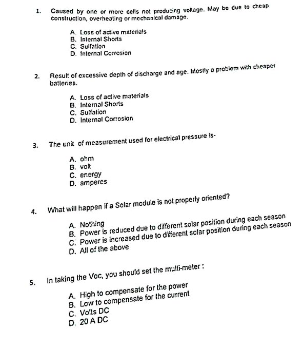 1. Caused by one or more cells not producing voltage. May be due to cheap
construction, overheating or mechanical damage.
A. Loss of active materials
B. Internal Shorts
C. Sulfation
D. Internal Corrosion
2. Result of excessive depth of discharge and age. Mostly a problem with cheaper
batleries.
A. Loss of active materials
B. Internal Shorts
C. Sulfalion
D. Internal Corrosion
3.
The unit of measurement used for electrical pressure is-
A. ohm
B. volt
C. energy
D. amperes
4.
What will happen if a Solar module is not properly oriented?
A. Nothing
B. Power is reduced due to different solar position during each season
C. Power is increased due to different solar position during each season
D. All of the above
5. In taking the Voc, you should set the multi-meter :
A. High to compensate for the power
B. Low to compensate for the current
C. Volts DC
D. 20 A DC
