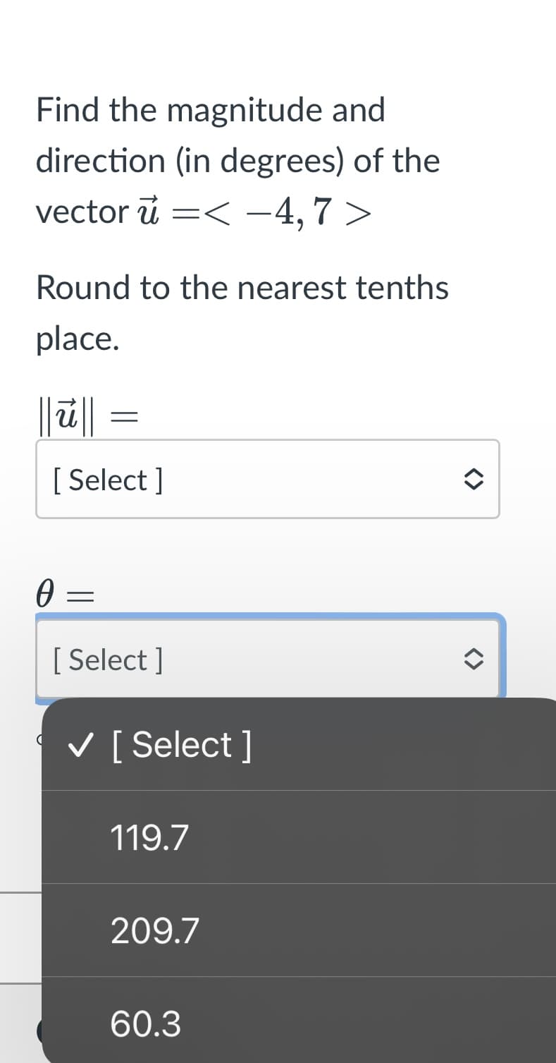 Find the magnitude and
direction (in degrees) of the
vector < -4,7>
ū =
Round to the nearest tenths
place.
0
=
[Select]
=
[Select]
✓ [Select]
119.7
209.7
60.3