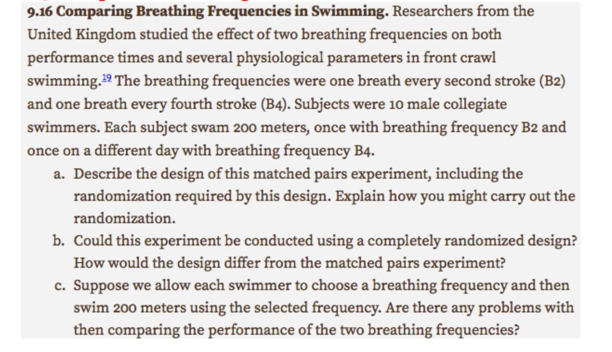 9.16 Comparing Breathing Frequencies in Swimming. Researchers from the
United Kingdom studied the effect of two breathing frequencies on both
performance times and several physiological parameters in front crawl
swimming.¹2 The breathing frequencies were one breath every second stroke (B2)
and one breath every fourth stroke (B4). Subjects were 10 male collegiate
swimmers. Each subject swam 200 meters, once with breathing frequency B2 and
once on a different day with breathing frequency B4.
a. Describe the design of this matched pairs experiment, including the
randomization required by this design. Explain how you might carry out the
randomization.
b. Could this experiment be conducted using a completely randomized design?
How would the design differ from the matched pairs experiment?
c. Suppose we allow each swimmer to choose a breathing frequency and then
swim 200 meters using the selected frequency. Are there any problems with
then comparing the performance of the two breathing frequencies?