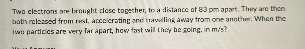 Two electrons are brought close together, to a distance of 83 pm apart. They are then
both released from rest, accelerating and travelling away from one another. When the
two particles are very far apart, how fast will they be going, in m/s?
You Ancu