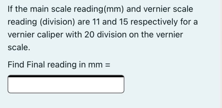 If the main scale reading(mm) and vernier scale
reading (division) are 11 and 15 respectively for a
vernier caliper with 20 division on the vernier
scale.
Find Final reading in mm =
