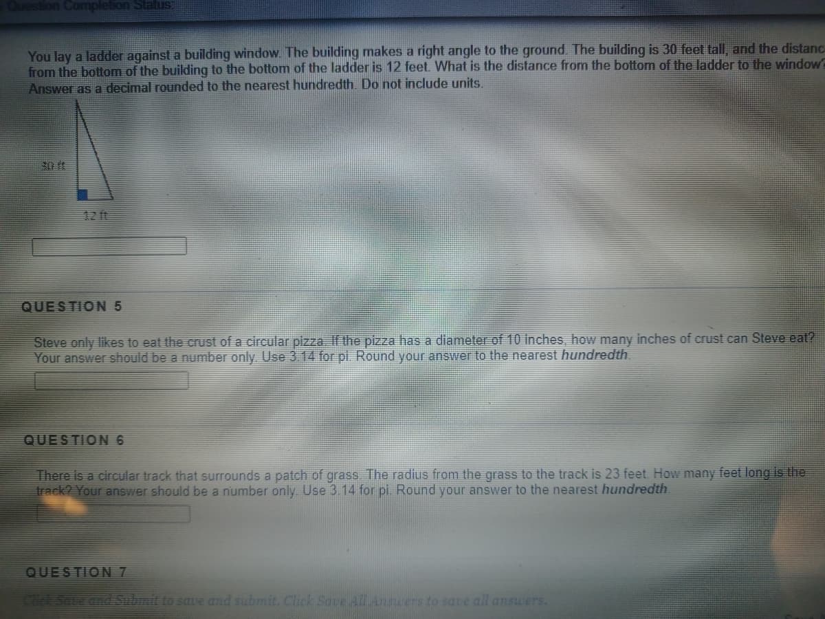 Question Completion Status:
You lay a ladder against a building window. The building makes a right angle to the ground. The building is 30 feet tall, and the distanc
from the bottom of the building to the bottom of the ladder is 12 feet. What is the distance from the bottom of the ladder to the window
Answer as a decimal rounded to the nearest hundredth. Do not include units.
30 ft
1211
QUESTION 5
Steve only likes to eat the crust of a circular pizza. If the pizza has a diameter of 10 inches, how many inches of crust can Steve eat?
Your answer should be a number only. Use 3 14 for pi. Round your answer to the nearest hundredth
QUESTION 6
There is a circular track that surrounds a patch of grass. The radius from the grass to the track is 23 feet. How many feet long is the
track? Your answer should be a number only. Use 3.14 for pi. Round your answer to the nearest hundredth.
QUESTION 7
Chck Soue dnd Sohmt to sae and submit. Click Save All Answers to save all answers.
