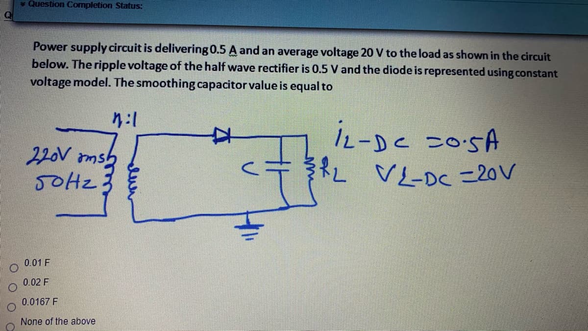 Question Completion Status:
L VL-Dc =20V
Power supply circuit is delivering 0.5 A and an average voltage 20 V to the load as shown in the circuit
below. The ripple voltage of the half wave rectifier is 0.5 V and the diode is represented using constant
voltage model. The smoothing capacitor value is equal to
女
iz-De 205A
220V amsb
0.01 F
0.02 F
0.0167 F
None of the above
