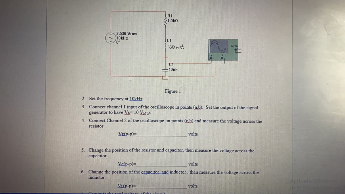 (R1
$1.0kn
3.536 Vrms
10KH z
0°
[L1
100mbt
T
10nF
Figure 1
2. Set the frequency at 10kHz.
3. Connect channel 1 input of the oscilloscope in points (a b). Set the output of the signal
generator to have Vs= 10 Vp-p.
4. Connect Channel 2 of the oscilloscope in points (c.b) and measure the voltage across the
resistor
VR(P-p)=
volts
5. Change the position of the resistor and capacitor, then measure the voltage across the
сараcitor.
Vc(p-p)=
volts
6. Change the position of the capacitor and inductor, then measure the voltage across the
inductor.
Activate Wndows
Go to Sem
VL(p-p)=.
volts
