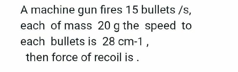 A machine gun fires 15 bullets /s,
each of mass 20 g the speed to
each bullets is 28 cm-1,
then force of recoil is .
