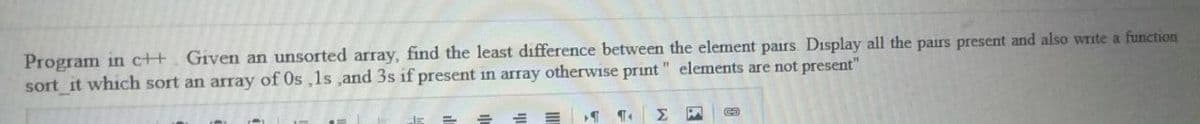 Program in c++. Given an unsorted array, find the least difference between the element pairs. Display all the pairs present and also write a function
sort it which sort an array of Os ,1s ,and 3s if present in array otherwise print " elements are not present"
Σ
