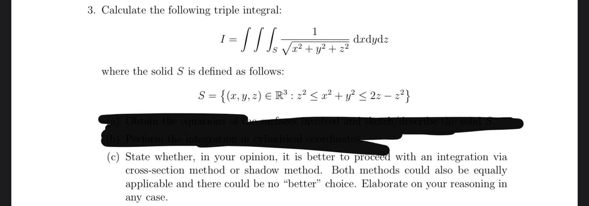 3. Calculate the following triple integral:
1
= // √ ₁₂√²³² + 1 ² + = ²
§
where the solid S is defined as follows:
I =
dxdydz
S = = {(x, y, z) = R³ : z² ≤ x² + y² ≤ 2z − z²}
(a) Obtain the equations of the s
(b) Perform the integration in cylindrical coordinates-
State whether, in your opinion, it is better to proceed with an integration via
cross-section method or shadow method. Both methods could also be equally
applicable and there could be no "better" choice. Elaborate on your reasoning in
any case.