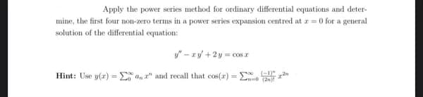 Apply the power series method for ordinary differential equations and deter-
mine, the first four non-zero terms in a power series expansion centred at r=0 for a general
solution of the differential equation:
y"- xy + 2y = cos
Hint: Use y(x) = a," and recall that cos(x) =
(2)
(-1)"
2n