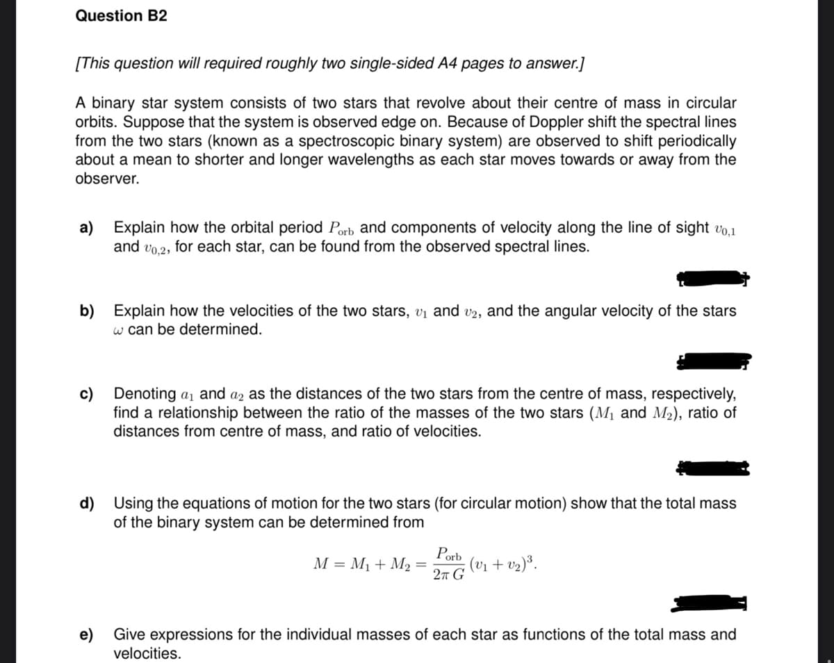 Question B2
[This question will required roughly two single-sided A4 pages to answer.]
A binary star system consists of two stars that revolve about their centre of mass in circular
orbits. Suppose that the system is observed edge on. Because of Doppler shift the spectral lines
from the two stars (known as a spectroscopic binary system) are observed to shift periodically
about a mean to shorter and longer wavelengths as each star moves towards or away from the
observer.
a) Explain how the orbital period Porb and components of velocity along the line of sight 10,1
and v0.2, for each star, can be found from the observed spectral lines.
b) Explain how the velocities of the two stars, v₁ and v2, and the angular velocity of the stars
w can be determined.
c) Denoting a₁ and a2 as the distances of the two stars from the centre of mass, respectively,
find a relationship between the ratio of the masses of the two stars (M₁ and M2), ratio of
distances from centre of mass, and ratio of velocities.
d) Using the equations of motion for the two stars (for circular motion) show that the total mass
of the binary system can be determined from
M = M₁ + M₂ =
Porb
2π G
(V1+V2)³.
e)
Give expressions for the individual masses of each star as functions of the total mass and
velocities.