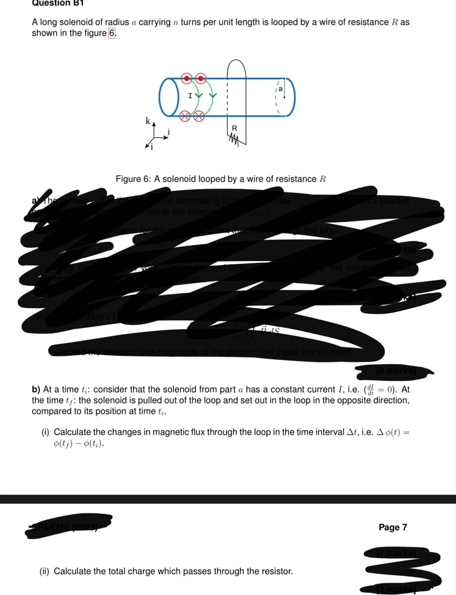 Question B1
A long solenoid of radius a carrying n turns per unit length is looped by a wire of resistance R as
shown in the figure 6.
raday's L
O
R
Figure 6: A solenoid looped by a wire of resistance R
eroid is decreasing at a
inside the solenoi
(2023)
Tate
BAS
the loop.
electric field inside the solenoid
a positive
the induced
[8 marks]
b) At a time ti: consider that the solenoid from part a has a constant current I, i.e. (= 0). At
the time tƒ: the solenoid is pulled out of the loop and set out in the loop in the opposite direction,
compared to its position at time ti.
(ii) Calculate the total charge which passes through the resistor.
(i) Calculate the changes in magnetic flux through the loop in the time interval At, i.e. A o(t) =
o(t₁) - o(ti).
Page 7