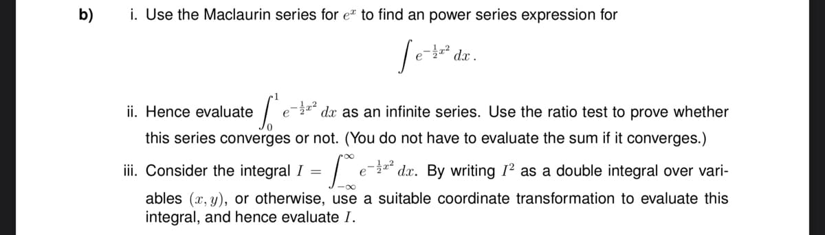 b)
i. Use the Maclaurin series for e to find an power series expression for
e-1/2x² dx.
ii. Hence evaluate
C'
e-² dx as an infinite series. Use the ratio test to prove whether
this series converges or not. (You do not have to evaluate the sum if it converges.)
iii. Consider the integral I = L
e
-² dx. By writing I² as a double integral over vari-
ables (x, y), or otherwise, use a suitable coordinate transformation to evaluate this
integral, and hence evaluate I.