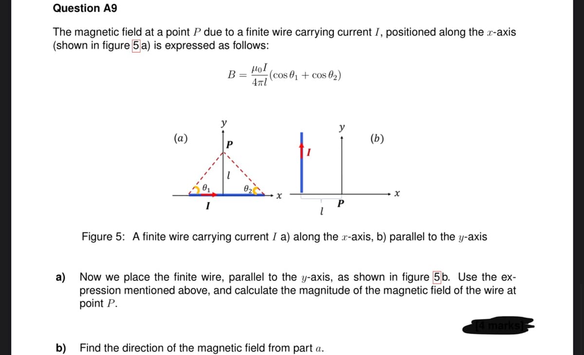 Question A9
The magnetic field at a point P due to a finite wire carrying current I, positioned along the x-axis
(shown in figure 5 a) is expressed as follows:
a)
μοι
B = (cos 0₁ + cos 0₂)
4πl
I
y
AN
T
y
P
b)
Find the direction of the magnetic field from part a.
(b)
x
Figure 5: A finite wire carrying current I a) along the x-axis, b) parallel to the y-axis
Now we place the finite wire, parallel to the y-axis, as shown in figure 5b. Use the ex-
pression mentioned above, and calculate the magnitude of the magnetic field of the wire at
point P.
[4 marks]