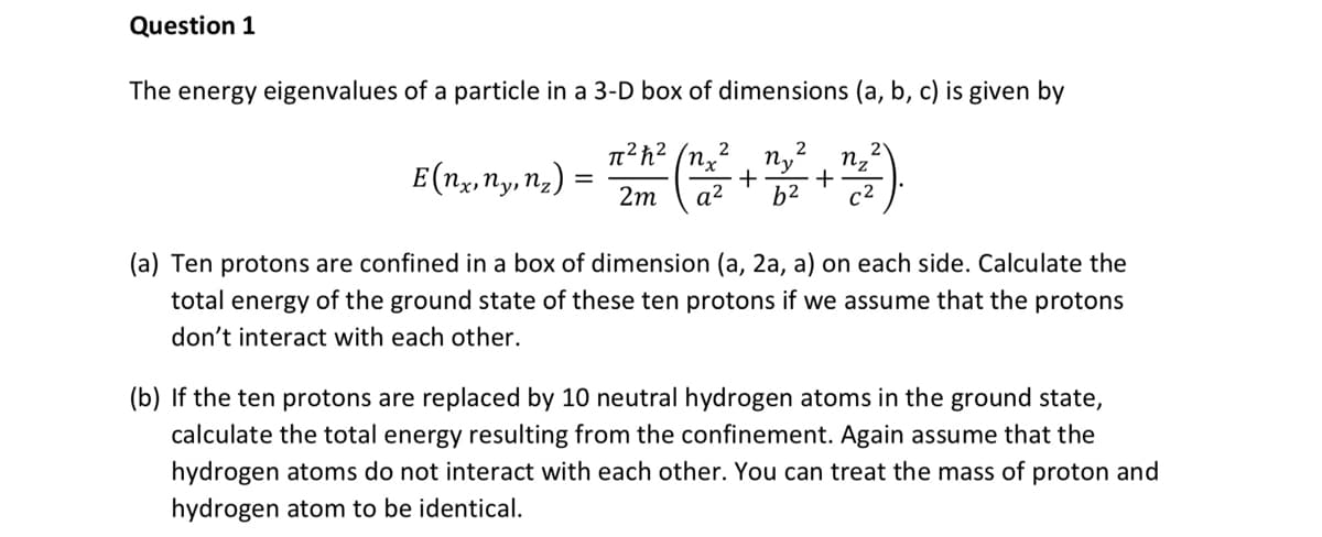 Question 1
The energy eigenvalues of a particle in a 3-D box of dimensions (a, b, c) is given by
2
nz
E(nx, ny, n₂) = (1/2² +22² +²²²)
π²h² (nx
2m
(a) Ten protons are confined in a box of dimension (a, 2a, a) on each side. Calculate the
total energy of the ground state of these ten protons if we assume that the protons
don't interact with each other.
(b) If the ten protons are replaced by 10 neutral hydrogen atoms in the ground state,
calculate the total energy resulting from the confinement. Again assume that the
hydrogen atoms do not interact with each other. You can treat the mass of proton and
hydrogen atom to be identical.