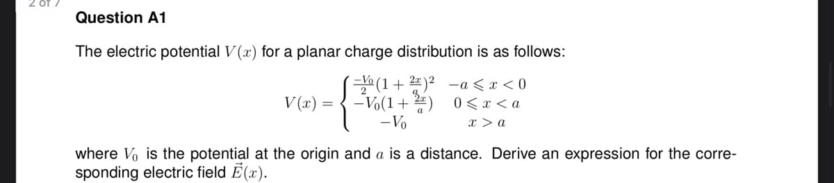 OT
Question A1
The electric potential V(x) for a planar charge distribution is as follows:
-(1+2)² -a< x < 0
V(x) = -Vo(1+2) 0<x<a
- Vo
{
x > a
where Vo is the potential at the origin and a is a distance. Derive an expression for the corre-
sponding electric field Ē(x).