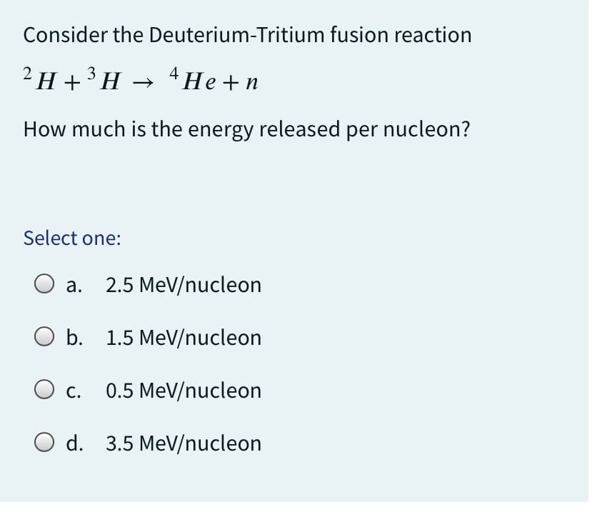 Consider the Deuterium-Tritium fusion reaction
²H+³H → ¹He+n
How much is the energy released per nucleon?
Select one:
O a.
a. 2.5 MeV/nucleon
O b. 1.5 MeV/nucleon
O c.
0.5 MeV/nucleon
O d. 3.5 MeV/nucleon