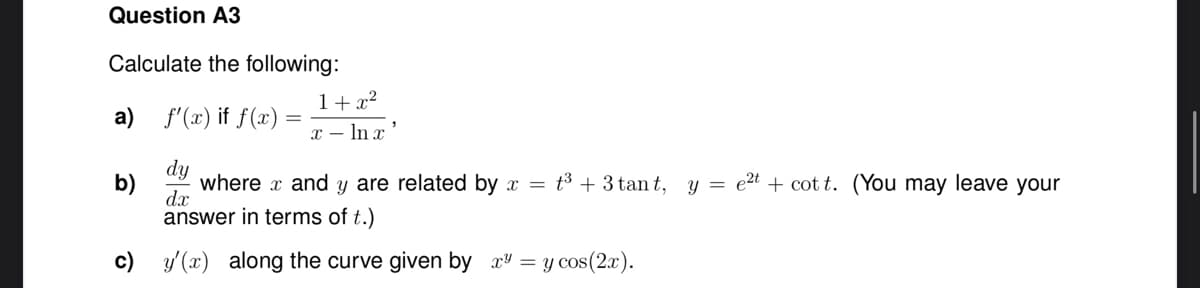 Question A3
Calculate the following:
a) f'(x) if f(x)
dy
where
and y are related by x = t³ + 3 tant,
answer in terms of t.)
dx
b)
1+x²
x - ln x
c) y'(x) along the curve given by x³ =
= y cos(2x).
y = e²t + cott. (You may leave your