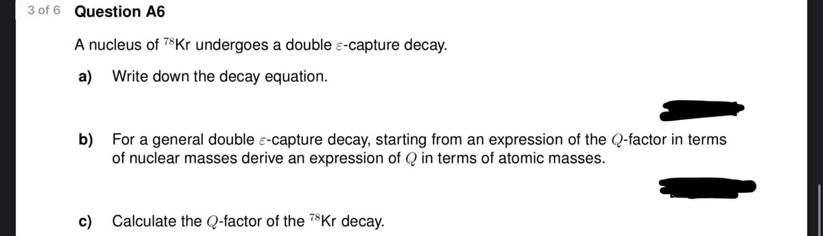 3 of 6 Question A6
A nucleus of 78 Kr undergoes a double -capture decay.
a) Write down the decay equation.
b) For a general double -capture decay, starting from an expression of the Q-factor in terms
of nuclear masses derive an expression of Q in terms of atomic masses.
c)
Calculate the Q-factor of the 78 Kr decay.