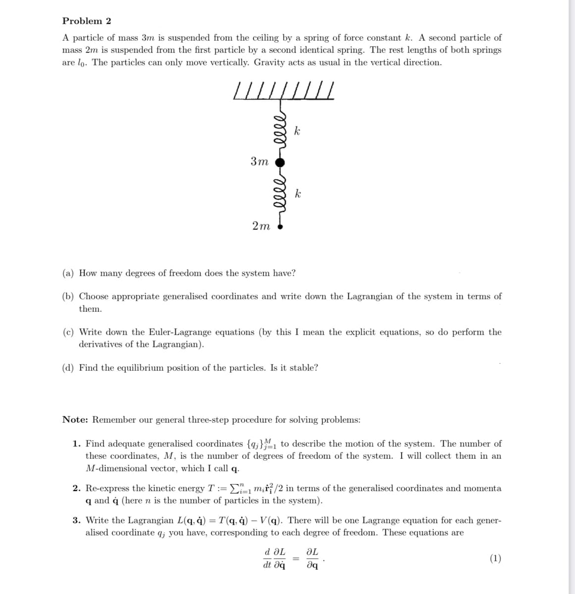 Problem 2
A particle of mass 3m is suspended from the ceiling by a spring of force constant k. A second particle of
mass 2m is suspended from the first particle by a second identical spring. The rest lengths of both springs
are lo. The particles can only move vertically. Gravity acts as usual in the vertical direction.
3m
2m
ееееееее
k
k
(a) How many degrees of freedom does the system have?
(b) Choose appropriate generalised coordinates and write down the Lagrangian of the system in terms of
them.
(c) Write down the Euler-Lagrange equations (by this I mean the explicit equations, so do perform the
derivatives of the Lagrangian).
(d) Find the equilibrium position of the particles. Is it stable?
Note: Remember our general three-step procedure for solving problems:
1. Find adequate generalised coordinates {q} to describe the motion of the system. The number of
these coordinates, M, is the number of degrees of freedom of the system. I will collect them in an
M-dimensional vector, which I call q.
2. Re-express the kinetic energy T := Σ1 m₂/2 in terms of the generalised coordinates and momenta
q and q (here n is the number of particles in the system).
d ƏL
dt əq
3. Write the Lagrangian L(q, q) = T(q, q) - V(q). There will be one Lagrange equation for each gener-
alised coordinate q; you have, corresponding to each degree of freedom. These equations are
ƏL
iq
(1)