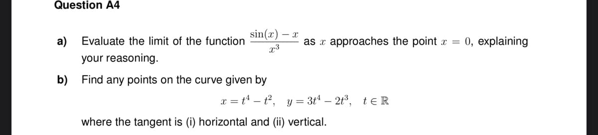 Question A4
sin(x) - X
x3
a)
Evaluate the limit of the function
your reasoning.
b) Find any points on the curve given by
as x approaches the point x = 0, explaining
x = t¹t², y = 3t¹ - 2t³, te R
where the tangent is (i) horizontal and (ii) vertical.