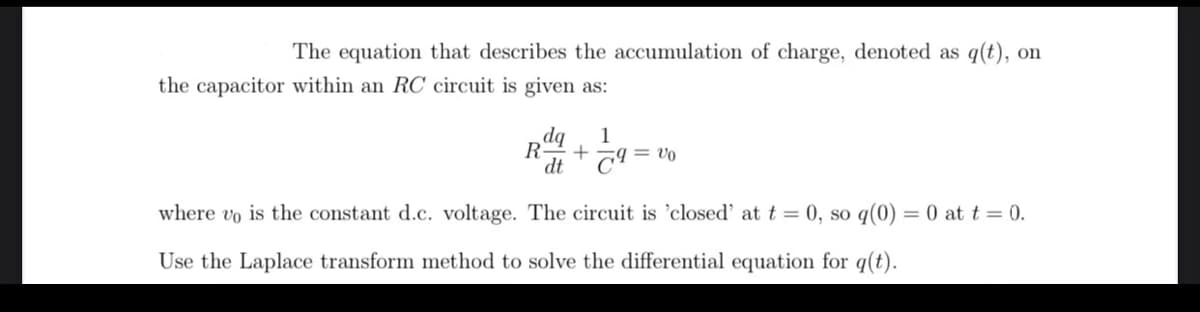 The equation that describes the accumulation of charge, denoted as q(t), on
the capacitor within an RC circuit is given as:
dq 1
+ ल्
where vo is the constant d.c. voltage. The circuit is 'closed' at t = 0, so q(0) = 0 at t = 0.
Use the Laplace transform method to solve the differential equation for q(t).
R
dt
= V0