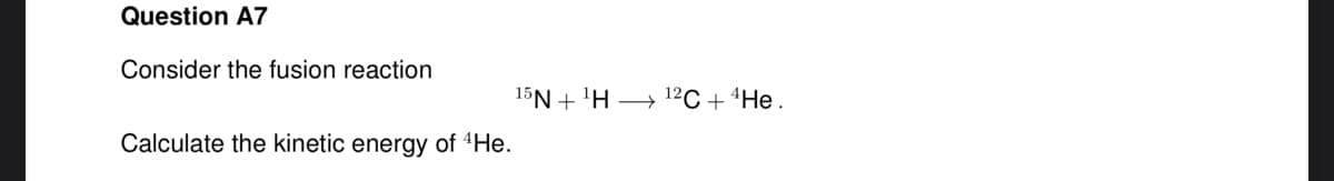 Question A7
Consider the fusion reaction
Calculate the kinetic energy of 4He.
15NH 12C + 4 He.