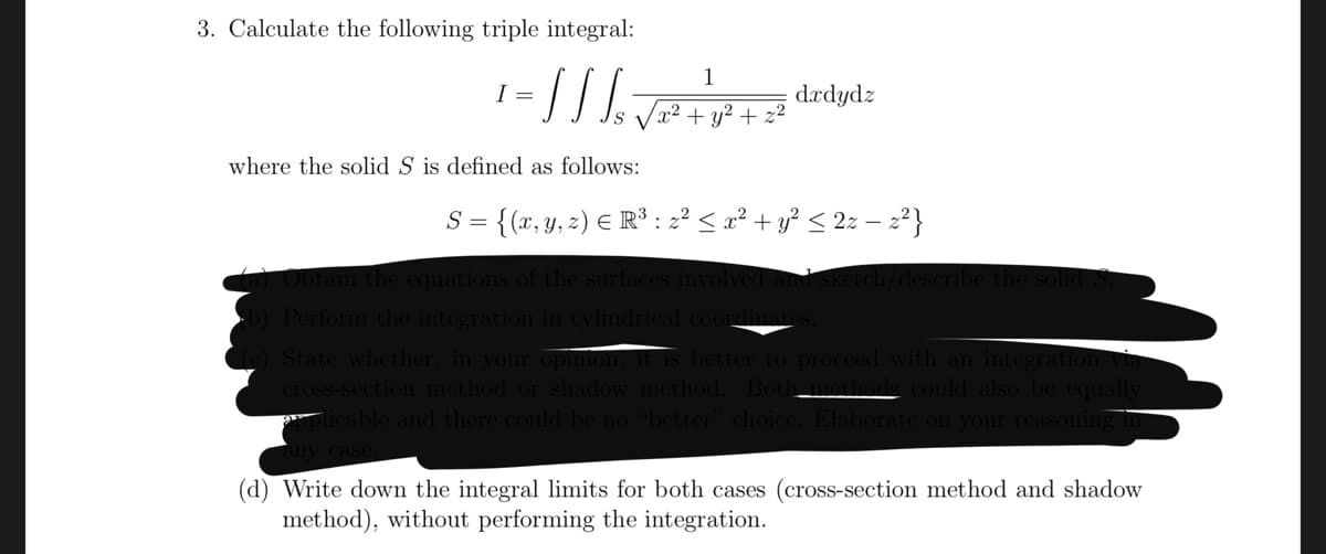 3. Calculate the following triple integral:
1
I =
= // / ₁ √²² +1² +² dzdydz
²
where the solid S is defined as follows:
S =
= {(x, y, z) € R³ : z² ≤ x² + y² ≤ 2z − z²}
) Obtain the equations of the surfaces involved and sket
b) Perform the integration in cylindrical coordinates.
(c) State whether, in your opinion, it is better to proceed with an integration via
cross-section method or shadow method. Both methods could also be equally
aplicable and there could be no "better" choice. Elaborate on your reasoning in
any case
(d) Write down the integral limits for both cases (cross-section method and shadow
method), without performing the integration.
ribe the solid S.