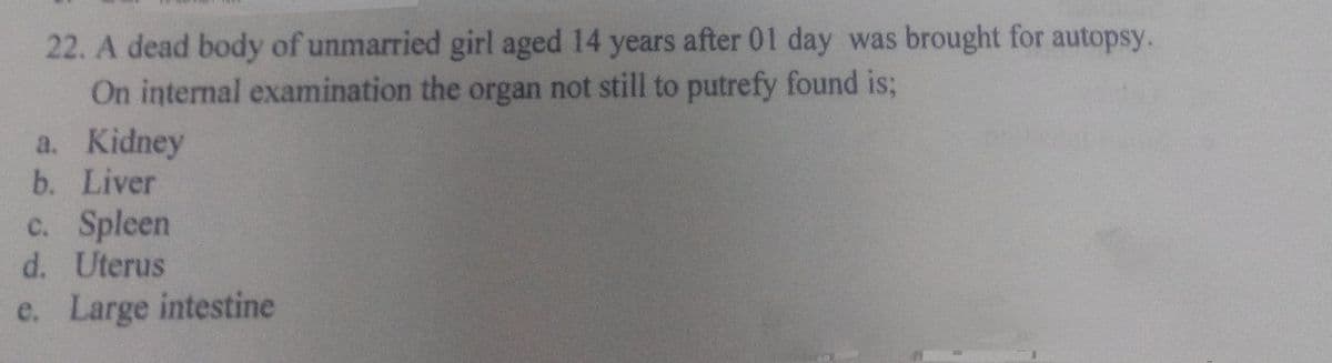 22. A dead body of unmarried girl aged 14 years after 01 day was brought for autopsy.
On internal examination the organ not still to putrefy found is;
a. Kidney
b. Liver
c. Spleen
d. Uterus
e. Large intestine
