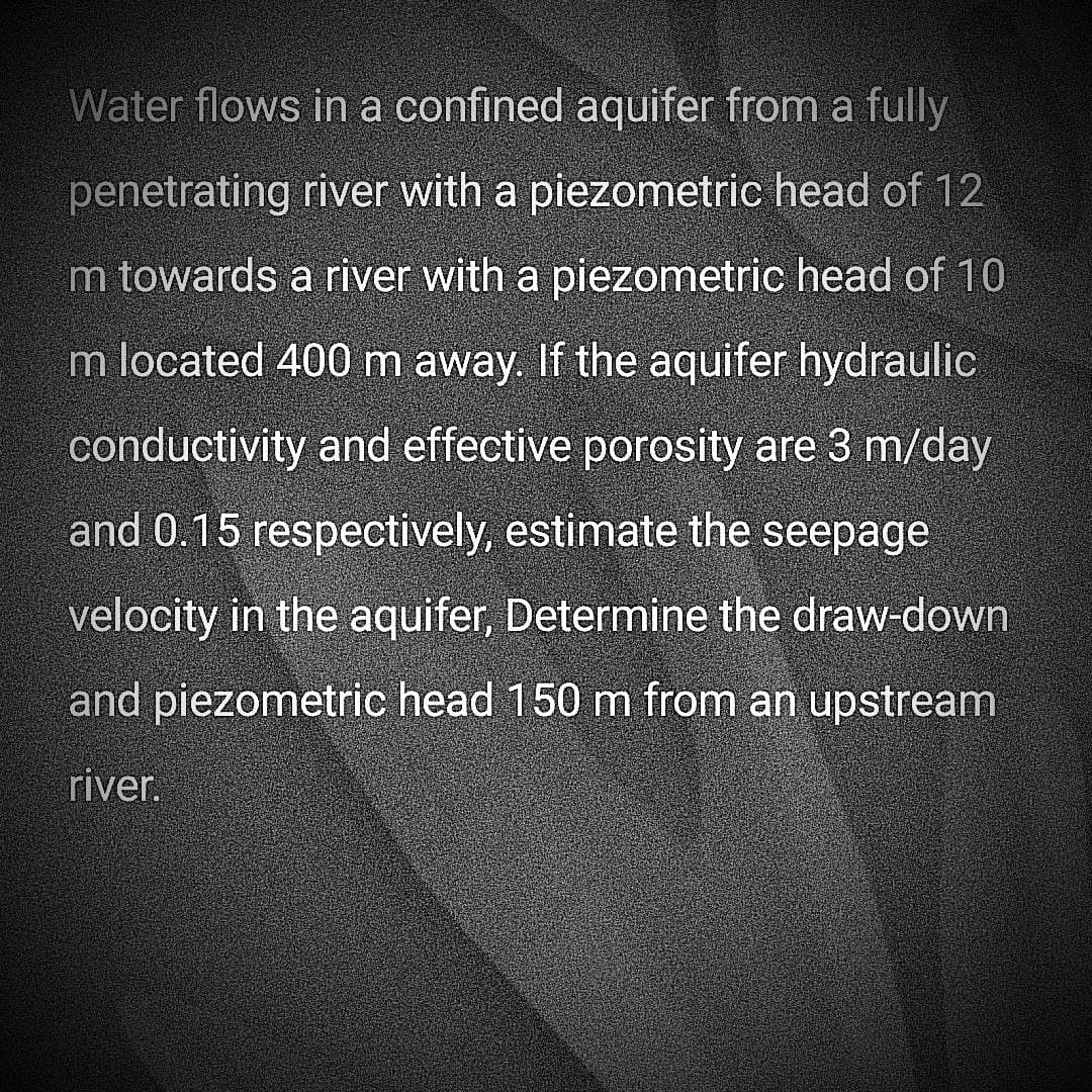 Water flows in a confined aquifer from a fully
penetrating river with a piezometric head of 12
m towards a river with a piezometric head of 10
m located 400 m away. If the aquifer hydraulic
conductivity and effective porosity are 3 m/day
and 0.15 respectively, estimate the seepage
velocity in the aquifer, Determine the draw-down
and piezometric head 150 m from an upstream
river.