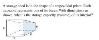 A storage shed is in the shape of a trapezoidal prism. Each
trapezoid represents one of its bases. With dimensions as
shown, what is the storage capacity (volume) of its interior?
6
