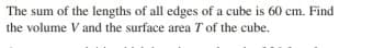 The sum of the lengths of all edges of a cube is 60 cm. Find
the volume V and the surface area T of the cube.
