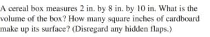 A cereal box measures 2 in. by 8 in. by 10 in. What is the
volume of the box? How many square inches of cardboard
make up its surface? (Disregard any hidden flaps.)
