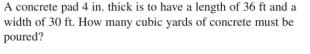 A concrete pad 4 in. thick is to have a length of 36 ft and a
width of 30 ft. How many cubic yards of concrete must be
poured?
