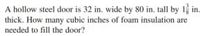 A hollow steel door is 32 in. wide by 80 in. tall by 1 in.
thick. How many cubic inches of foam insulation are
needed to fill the door?
