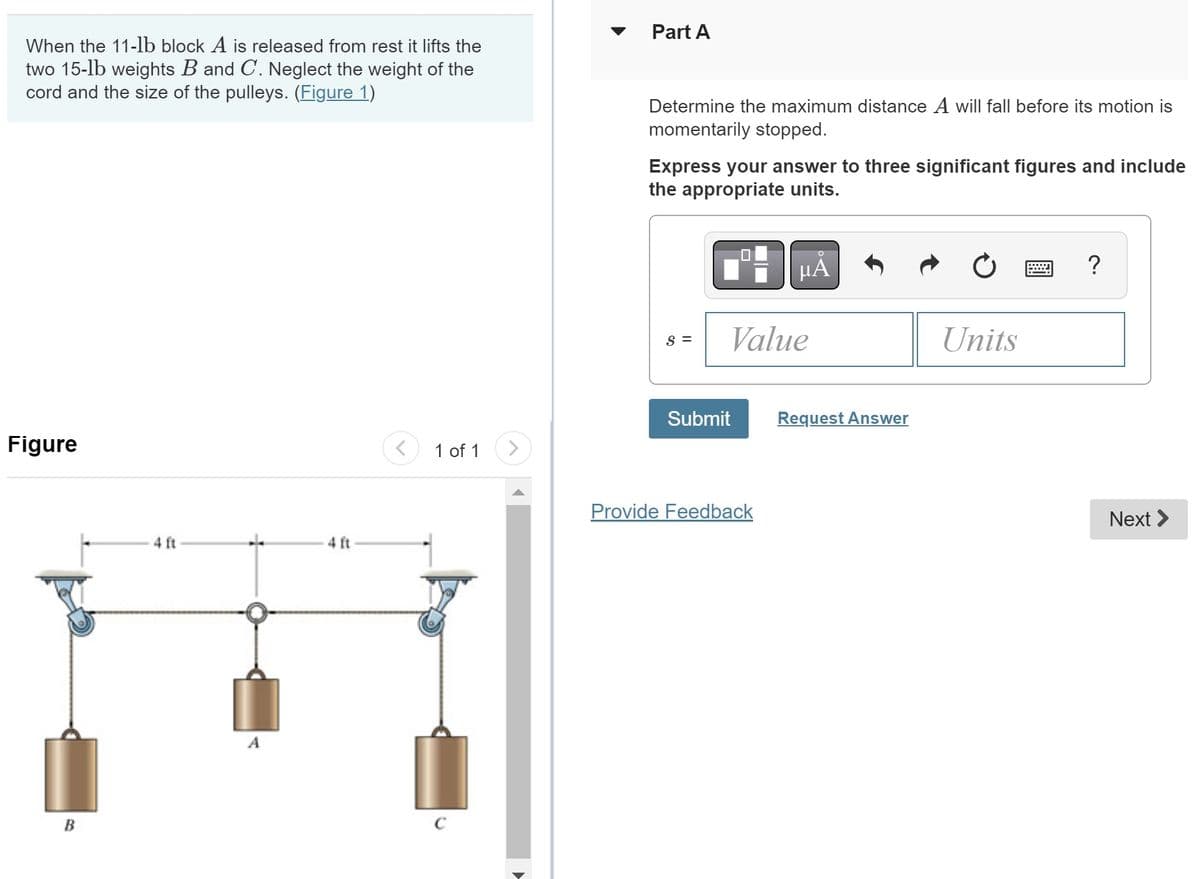 When the 11-lb block A is released from rest it lifts the
two 15-lb weights B and C. Neglect the weight of the
cord and the size of the pulleys. (Figure 1)
Figure
B
4 ft
+
4 ft
1 of 1
C
Part A
Determine the maximum distance A will fall before its motion is
momentarily stopped.
Express your answer to three significant figures and include
the appropriate units.
S =
Value
Submit
O
μA
Provide Feedback
Request Answer
Units
@
?
Next >