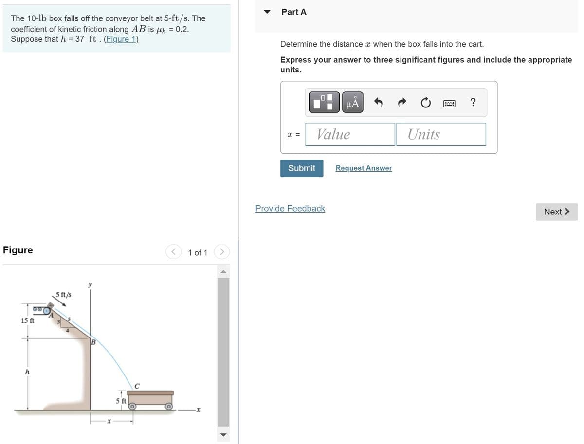 The 10-1b box falls off the conveyor belt at 5-ft/s. The
coefficient of kinetic friction along AB is μ = 0.2.
Suppose that h = 37 ft . (Figure 1)
Figure
15 ft
5 ft/s
5 ft
с
1 of 1
Part A
Determine the distance x when the box falls into the cart.
Express your answer to three significant figures and include the appropriate
units.
X =
Value
Submit
μÅ
Provide Feedback
Request Answer
Units
?
Next >