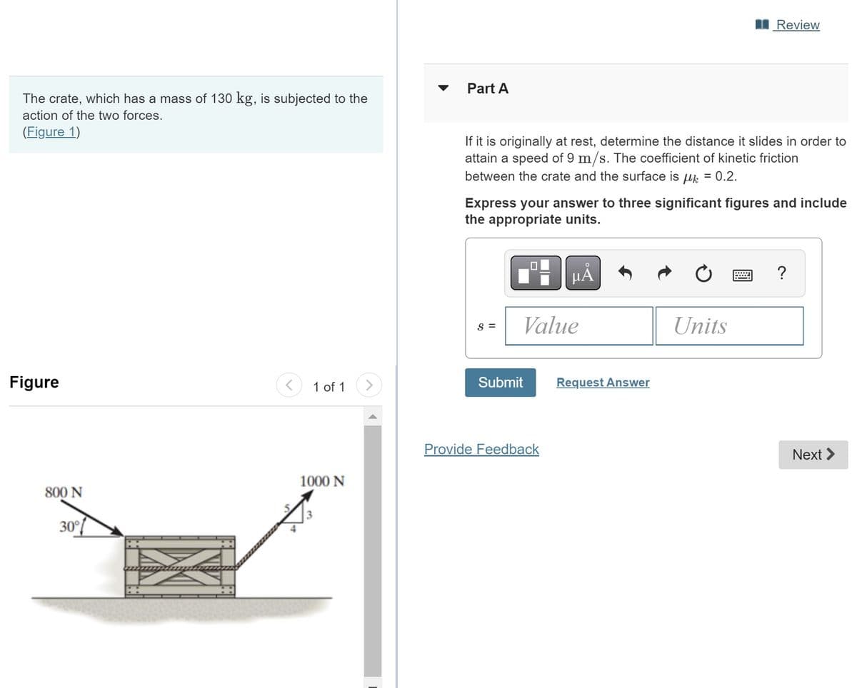 The crate, which has a mass of 130 kg, is subjected to the
action of the two forces.
(Figure 1)
Figure
800 N
30°
< 1 of 1 >
1000 N
3
Part A
If it is originally at rest, determine the distance it slides in order to
attain a speed of 9 m/s. The coefficient of kinetic friction
between the crate and the surface is μ = 0.2.
Express your answer to three significant figures and include
the appropriate units.
S =
Value
Submit
O
μA
Provide Feedback
Review
Request Answer
Units
?
Next >