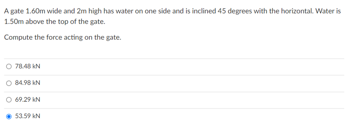 A gate 1.60m wide and 2m high has water on one side and is inclined 45 degrees with the horizontal. Water is
1.50m above the top of the gate.
Compute the force acting on the gate.
78.48 kN
84.98 kN
69.29 kN
O 53.59 kN
