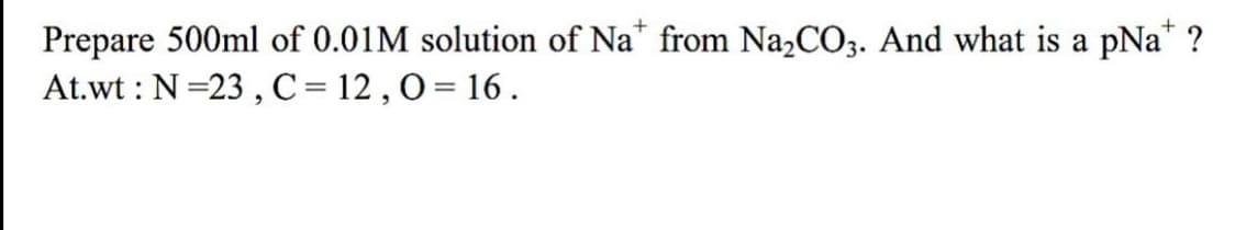 Prepare 500ml of 0.01M solution of Na* from Na2CO3. And what is a pNa" ?
At.wt : N =23 , C = 12 , 0 = 16 .
