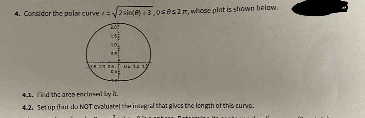 4. Consider the polar curve r= 2 sin(e) + 3 ,0ses27, whose plot is shown below.
2.0
1.5
1.0E
0.5
1.5-1.0-0.5
-0.5
0.5 1.0 1.5
4.1. Find the area enclosed by it.
4.2. Set up (but do NOT evaluate) the integral that gives the length of this curve.
