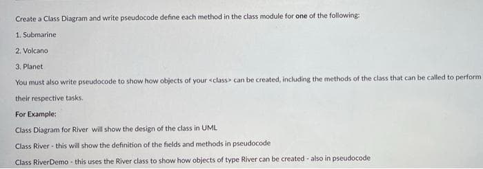 Create a Class Diagram and write pseudocode define each method in the class module for one of the following:
1. Submarine
2. Volcano
3. Planet
You must also write pseudocode to show how objects of your <class> can be created, including the methods of the class that can be called to perform
their respective tasks.
For Example:
Class Diagram for River will show the design of the class in UML
Class River - this will show the definition of the fields and methods in pseudocode
Class RiverDemo - this uses the River class to show how objects of type River can be created - also in pseudocode
