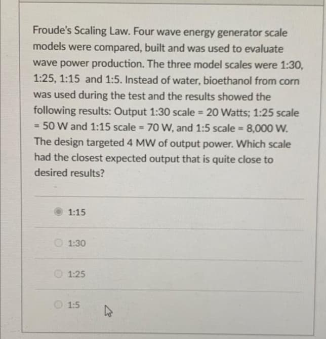 Froude's Scaling Law. Four wave energy generator scale
models were compared, built and was used to evaluate
wave power production. The three model scales were 1:30,
1:25, 1:15 and 1:5. Instead of water, bioethanol from corn
was used during the test and the results showed the
following results: Output 1:30 scale = 20 Watts; 1:25 scale
= 50 W and 1:15 scale = 7O W, and 1:5 scale = 8,000 W.
%3D
%D
The design targeted 4 MW of output power. Which scale
had the closest expected output that is quite close to
desired results?
1:15
O 1:30
1:25
O 1:5
