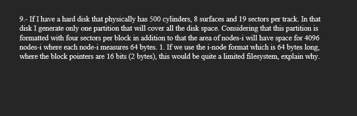 9.- If I have a hard disk that physically has 500 cylinders, 8 surfaces and 19 sectors per track. In that
disk I generate only one partition that will cover all the disk space. Considering that this partition is
formatted with four sectors per block in addition to that the area of nodes-i will have space for 4096
nodes-i where each node-i measures 64 bytes. 1. If we use the i-node format which is 64 bytes long,
where the block pointers are 16 bits (2 bytes), this would be quite a limited filesystem, explain why.
