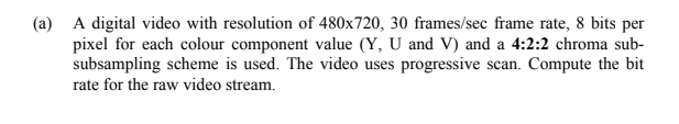 (a) A digital video with resolution of 480x720, 30 frames/sec frame rate, 8 bits per
pixel for each colour component value (Y, U and V) and a 4:2:2 chroma sub-
subsampling scheme is used. The video uses progressive scan. Compute the bit
rate for the raw video stream.
