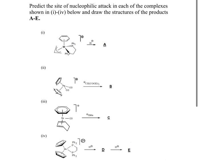 Predict the site of nucleophilic attack in each of the complexes
shown in (i)-(iv) below and draw the structures of the products
А-Е.
(i)
1°
Ph,
w IP
H
A
PhP
CH(COOE);
Co
(iii)
Re-co
(iv)
Ph 2
E
Ph
