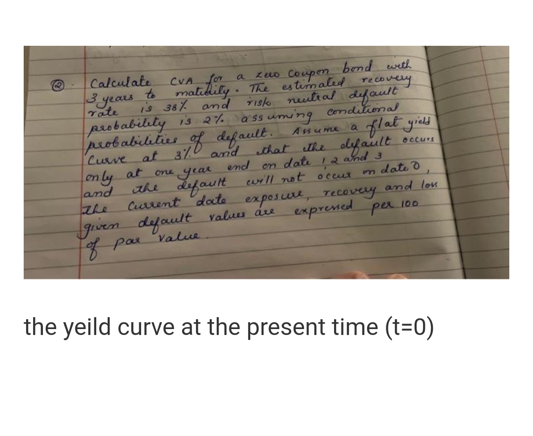 Calculate
CVA for
to
matilily . The
is 38% and
zuo Coupen bend wrth
estimaled recovery
a
3 years
rate
neutial default
Tisk
paobability is 2%
peobabilities
Curve at
a ss uming Conditional
Assume a
of default.
flat yied
370 and
that he olyfault
12 and 3
Occurs
on ly
and
at one
year
end
on date
the default uill not
n date d
occur
Current dote exposure, recovery and los
gven default values áre
7par value
the
expresed per 100
the yeild curve at the present time (t=0)
