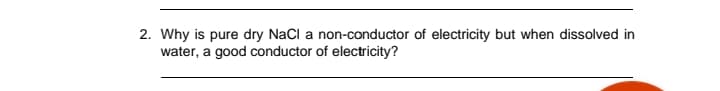 2. Why is pure dry NaCl a non-conductor of electricity but when dissolved in
water, a good conductor of electricity?
