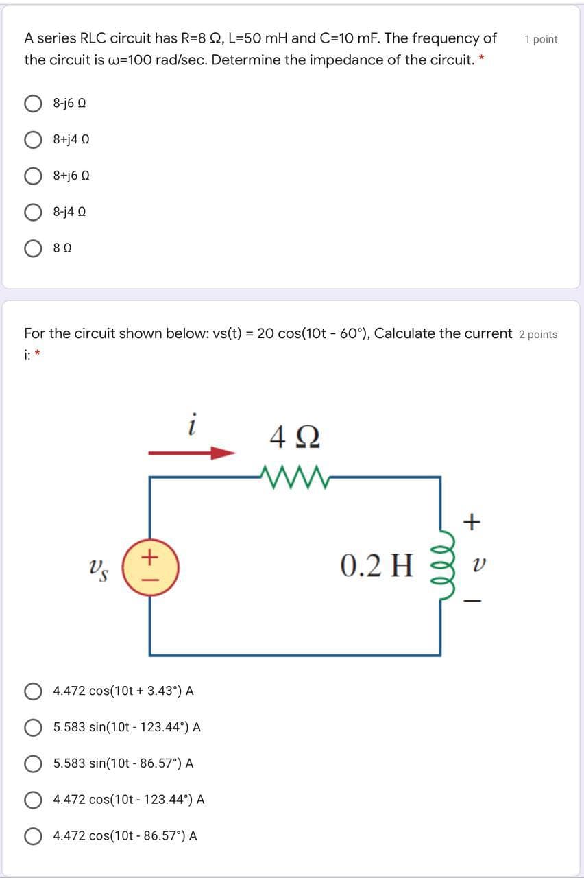 A series RLC circuit has R=8 Q, L=50 mH and C=10 mF. The frequency of
1 point
the circuit is w=100 rad/sec. Determine the impedance of the circuit. *
8-j6 0
8+j4 Q
8+j6 Q
8-j4 Q
For the circuit shown below: vs(t) = 20 cos(10t - 60°), Calculate the current 2 points
i: *
4Ω
Vs
0.2 H
4.472 cos(10t + 3.43°) A
5.583 sin(10t - 123.44°) A
5.583 sin(10t - 86.57°) A
4.472 cos(10t - 123.44°) A
4.472 cos(10t - 86.57°) A
+
ll
