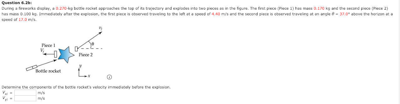 During a fireworks display, a 0.270-kg bottle rocket approaches the top of its trajectory and explodes into two pieces as in the figure. The first piece (Piece 1) has mass 0.170 kg and the second piece (Piece 2)
has mass 0.100 kg. Immediately after the explosion, the first piece is observed traveling to the left at a speed of 4.40 m/s and the second piece is observed traveling at an angle 0 = 37.0° above the horizon at a
speed of 17.0 m/s.
Piece 1
Piece 2
Bottle rocket
Determine the components of the bottle rocket's velocity immediately before the explosion.
